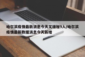 哈尔滨疫情最新消息今天又增加9人/哈尔滨疫情最新数据消息今天新增