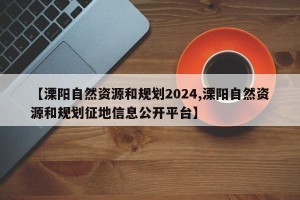 【溧阳自然资源和规划2024,溧阳自然资源和规划征地信息公开平台】