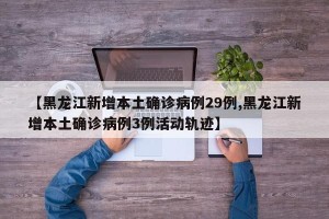 【黑龙江新增本土确诊病例29例,黑龙江新增本土确诊病例3例活动轨迹】