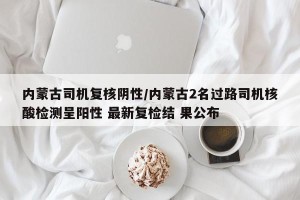 内蒙古司机复核阴性/内蒙古2名过路司机核酸检测呈阳性 最新复检结 果公布
