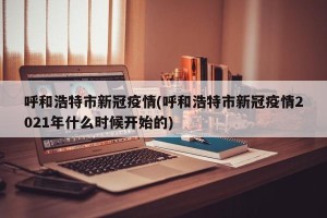 呼和浩特市新冠疫情(呼和浩特市新冠疫情2021年什么时候开始的)