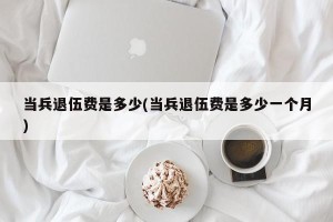 当兵退伍费是多少(当兵退伍费是多少一个月)