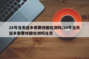 28号当天返乡需要核酸检测吗/28号当天返乡需要核酸检测吗北京