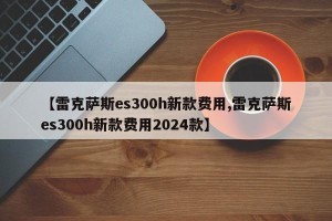 【雷克萨斯es300h新款费用,雷克萨斯es300h新款费用2024款】