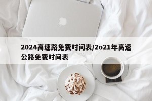2024高速路免费时间表/2o21年高速公路免费时间表