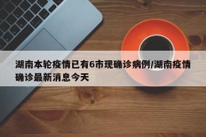 湖南本轮疫情已有6市现确诊病例/湖南疫情确诊最新消息今天