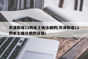 天津新增12例本土确诊病例(天津新增12例本土确诊病例详情)