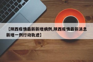 【陕西疫情最新新增病例,陕西疫情最新消息新增一例行动轨迹】