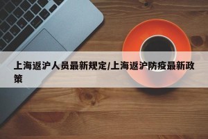 上海返沪人员最新规定/上海返沪防疫最新政策