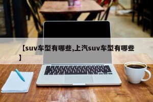 【suv车型有哪些,上汽suv车型有哪些】
