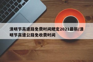 清明节高速路免费时间规定2021最新/清明节高速公路免收费时间