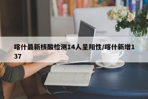 喀什最新核酸检测14人呈阳性/喀什新增137