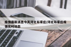 疫情最新消息今天河北石家庄/河北石家庄疫情实时动态
