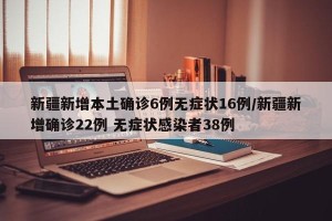 新疆新增本土确诊6例无症状16例/新疆新增确诊22例 无症状感染者38例