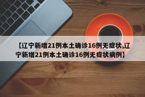 【辽宁新增21例本土确诊16例无症状,辽宁新增21例本土确诊16例无症状病例】