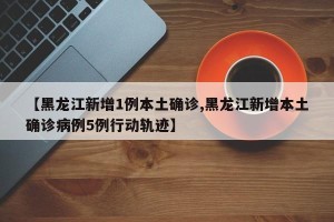 【黑龙江新增1例本土确诊,黑龙江新增本土确诊病例5例行动轨迹】