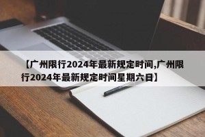 【广州限行2024年最新规定时间,广州限行2024年最新规定时间星期六日】