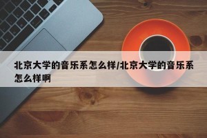 北京大学的音乐系怎么样/北京大学的音乐系怎么样啊