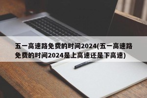 五一高速路免费的时间2024(五一高速路免费的时间2024是上高速还是下高速)