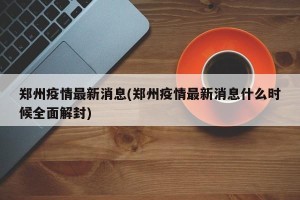 郑州疫情最新消息(郑州疫情最新消息什么时候全面解封)