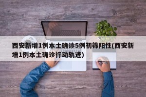 西安新增1例本土确诊5例初筛阳性(西安新增1例本土确诊行动轨迹)