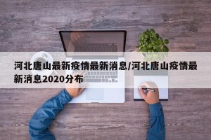 河北唐山最新疫情最新消息/河北唐山疫情最新消息2020分布