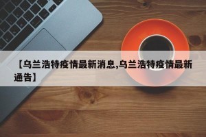 【乌兰浩特疫情最新消息,乌兰浩特疫情最新通告】