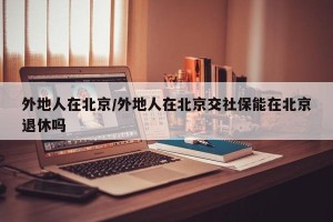 外地人在北京/外地人在北京交社保能在北京退休吗
