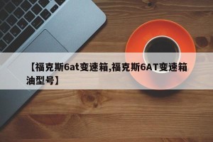 【福克斯6at变速箱,福克斯6AT变速箱油型号】