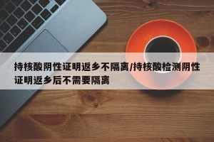 持核酸阴性证明返乡不隔离/持核酸检测阴性证明返乡后不需要隔离