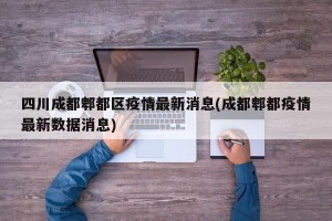 四川成都郫都区疫情最新消息(成都郫都疫情最新数据消息)