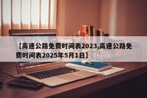 【高速公路免费时间表2023,高速公路免费时间表2025年5月1日】
