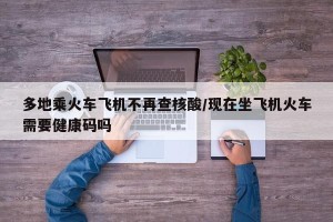 多地乘火车飞机不再查核酸/现在坐飞机火车需要健康码吗