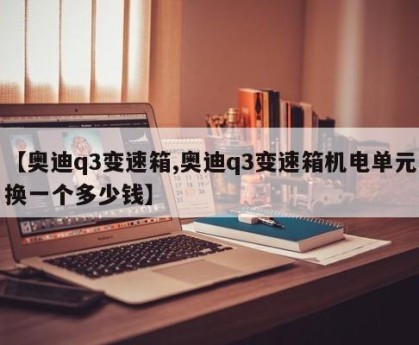 【奥迪q3变速箱,奥迪q3变速箱机电单元换一个多少钱】