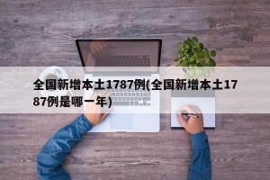 全国新增本土1787例(全国新增本土1787例是哪一年)