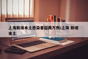 上海新增本土感染者超两万例/上海 新增 本土