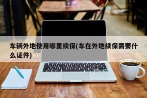车辆外地使用哪里续保(车在外地续保需要什么证件)