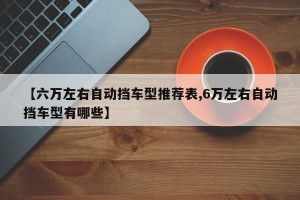 【六万左右自动挡车型推荐表,6万左右自动挡车型有哪些】