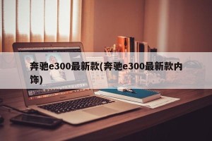 奔驰e300最新款(奔驰e300最新款内饰)