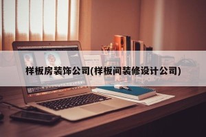 样板房装饰公司(样板间装修设计公司)