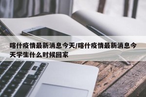 喀什疫情最新消息今天/喀什疫情最新消息今天学生什么时候回家