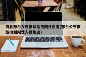 河北邢台发现核酸检测阳性患者(邢台公布核酸检测阳性人员轨迹)