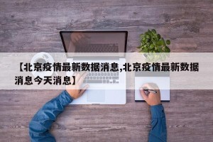 【北京疫情最新数据消息,北京疫情最新数据消息今天消息】