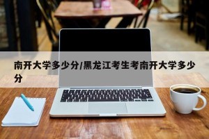 南开大学多少分/黑龙江考生考南开大学多少分