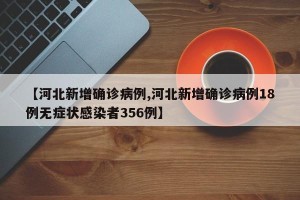 【河北新增确诊病例,河北新增确诊病例18例无症状感染者356例】