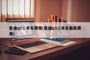 奥迪q7二手车费用(奥迪q3二手车最新费用)