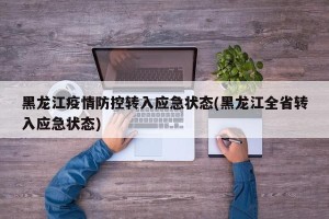 黑龙江疫情防控转入应急状态(黑龙江全省转入应急状态)