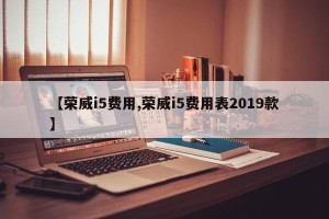 【荣威i5费用,荣威i5费用表2019款】