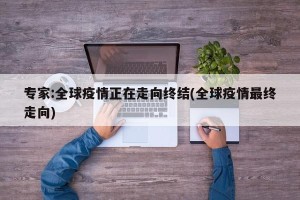 专家:全球疫情正在走向终结(全球疫情最终走向)