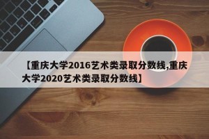 【重庆大学2016艺术类录取分数线,重庆大学2020艺术类录取分数线】